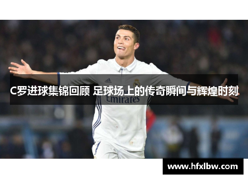 C罗进球集锦回顾 足球场上的传奇瞬间与辉煌时刻