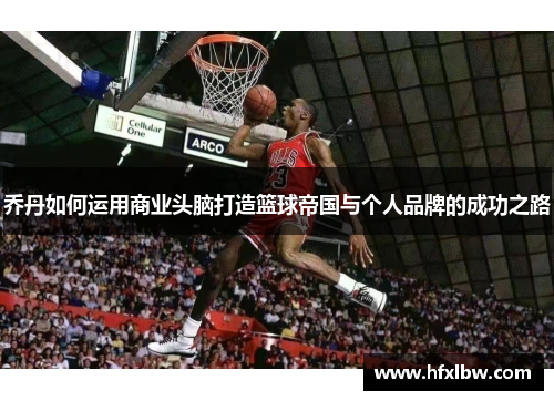 乔丹如何运用商业头脑打造篮球帝国与个人品牌的成功之路