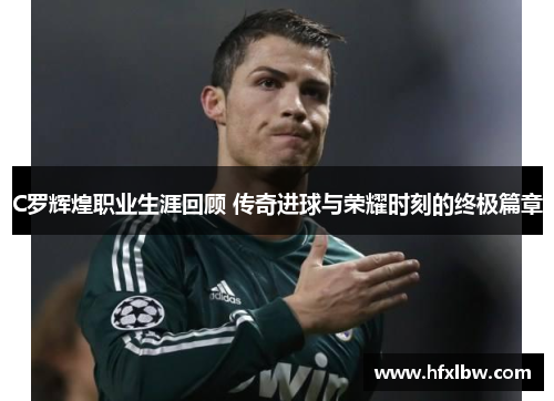 C罗辉煌职业生涯回顾 传奇进球与荣耀时刻的终极篇章