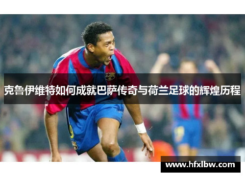克鲁伊维特如何成就巴萨传奇与荷兰足球的辉煌历程