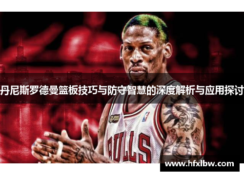 丹尼斯罗德曼篮板技巧与防守智慧的深度解析与应用探讨