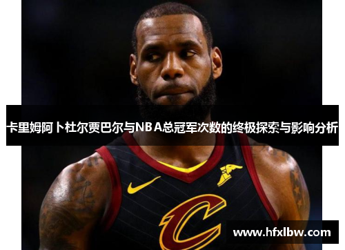 卡里姆阿卜杜尔贾巴尔与NBA总冠军次数的终极探索与影响分析