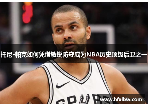 托尼·帕克如何凭借敏锐防守成为NBA历史顶级后卫之一