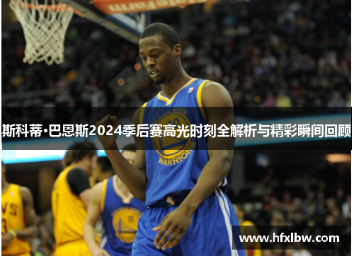 斯科蒂·巴恩斯2024季后赛高光时刻全解析与精彩瞬间回顾