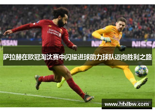 萨拉赫在欧冠淘汰赛中闪耀进球助力球队迈向胜利之路