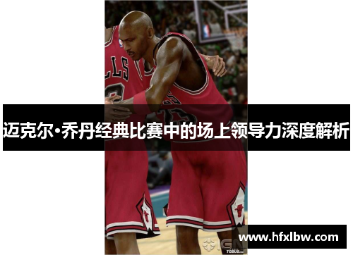 迈克尔·乔丹经典比赛中的场上领导力深度解析