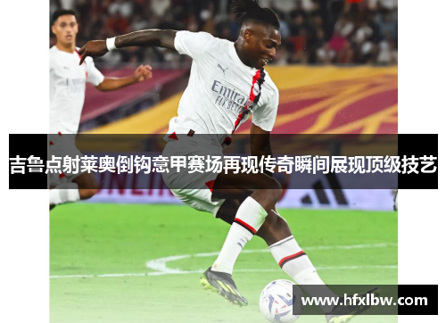 吉鲁点射莱奥倒钩意甲赛场再现传奇瞬间展现顶级技艺