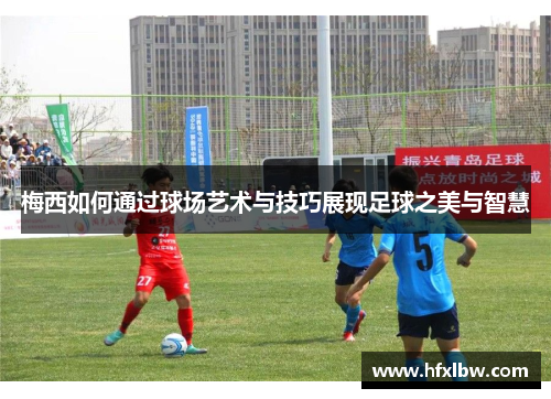 梅西如何通过球场艺术与技巧展现足球之美与智慧